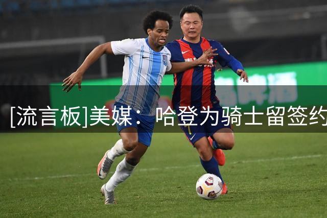 [流言板]美媒：哈登为骑士留签约窗口期，两月时间无任何重磅运作